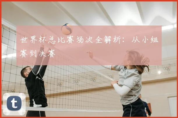 世界杯总比赛场次全解析：从小组赛到决赛