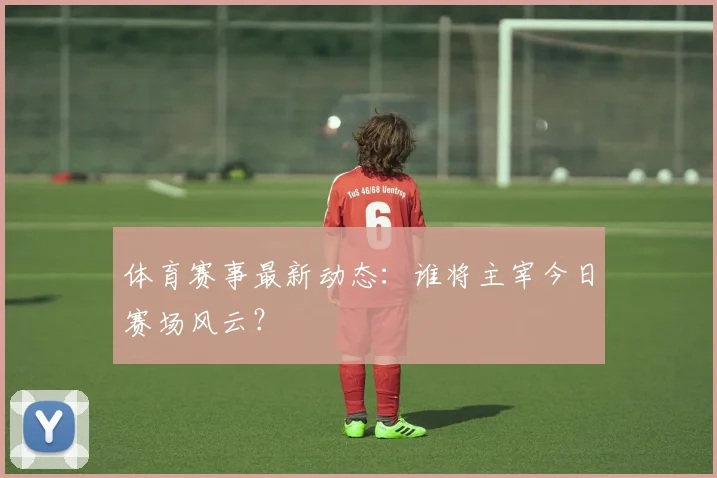 体育赛事最新动态：谁将主宰今日赛场风云？