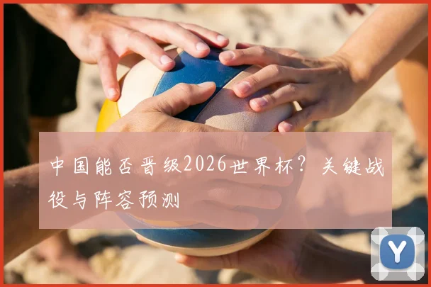中国能否晋级2026世界杯？关键战役与阵容预测
