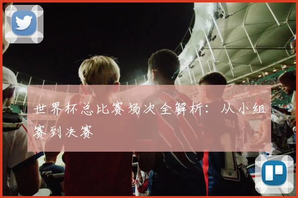 世界杯总比赛场次全解析：从小组赛到决赛