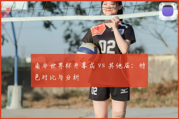 南非世界杯开幕式 vs 其他届：特色对比与分析